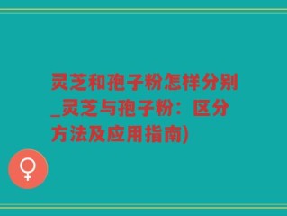 灵芝和孢子粉怎样分别_灵芝与孢子粉：区分方法及应用指南)