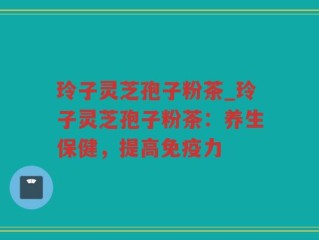 玲子灵芝孢子粉茶_玲子灵芝孢子粉茶：养生保健，提高免疫力
