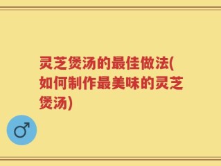 灵芝煲汤的最佳做法(如何制作最美味的灵芝煲汤)