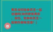黄芪当归党参灵芝一起泡酒吗(如何使用黄芪、当归、党参和灵芝一起制作美味泡酒？)