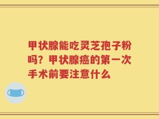 甲状腺能吃灵芝孢子粉吗？甲状腺癌的第一次手术前要注意什么