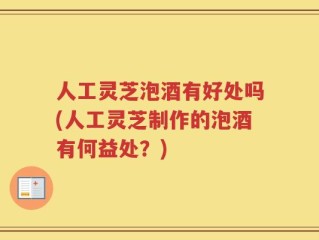 人工灵芝泡酒有好处吗(人工灵芝制作的泡酒有何益处？)