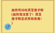 血热可以吃灵芝孢子粉(血热党注意了！灵芝孢子粉正式开放食用！)