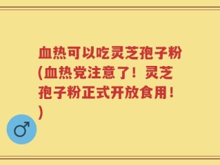 血热可以吃灵芝孢子粉(血热党注意了！灵芝孢子粉正式开放食用！)