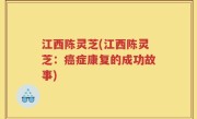 江西陈灵芝(江西陈灵芝：癌症康复的成功故事)