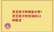 灵芝孢子粉蜂蜜大枣？灵芝孢子粉煲汤的12种做法