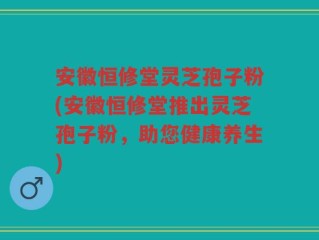 安徽恒修堂灵芝孢子粉(安徽恒修堂推出灵芝孢子粉，助您健康养生)