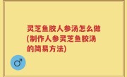 灵芝鱼胶人参汤怎么做(制作人参灵芝鱼胶汤的简易方法)