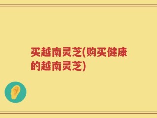 买越南灵芝(购买健康的越南灵芝)