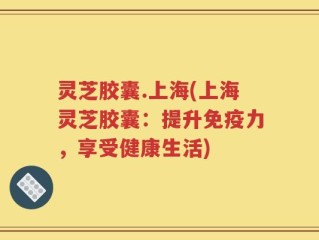 灵芝胶囊.上海(上海灵芝胶囊：提升免疫力，享受健康生活)