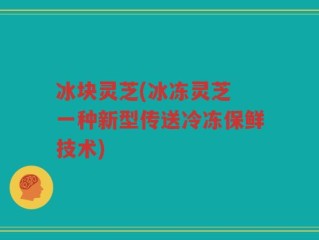 冰块灵芝(冰冻灵芝 一种新型传送冷冻保鲜技术)