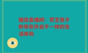 国岳直播间：灵芝孢子粉带你开启不一样的生活体验