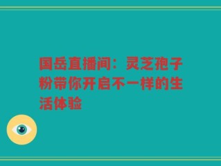 国岳直播间：灵芝孢子粉带你开启不一样的生活体验
