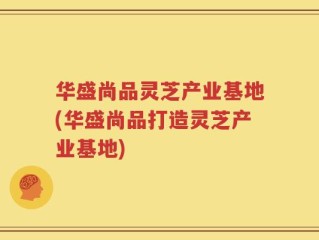 华盛尚品灵芝产业基地(华盛尚品打造灵芝产业基地)