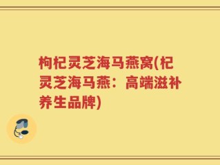 枸杞灵芝海马燕窝(杞灵芝海马燕：高端滋补养生品牌)