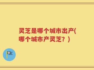 灵芝是哪个城市出产(哪个城市产灵芝？)