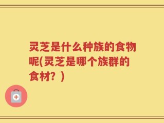 灵芝是什么种族的食物呢(灵芝是哪个族群的食材？)