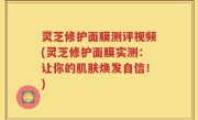 灵芝修护面膜测评视频(灵芝修护面膜实测：让你的肌肤焕发自信！)