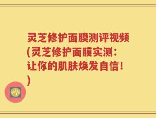 灵芝修护面膜测评视频(灵芝修护面膜实测：让你的肌肤焕发自信！)