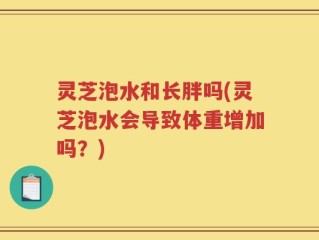 灵芝泡水和长胖吗(灵芝泡水会导致体重增加吗？)