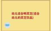 幼儿适合喝灵芝(适合幼儿的灵芝饮品)
