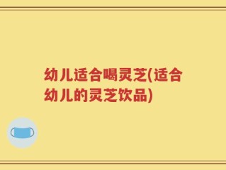 幼儿适合喝灵芝(适合幼儿的灵芝饮品)