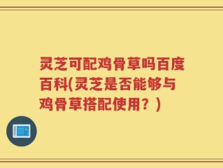 灵芝可配鸡骨草吗百度百科(灵芝是否能够与鸡骨草搭配使用？)