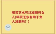喝灵芝水可以减肥吗女人(喝灵芝水有助于女人减肥吗？)