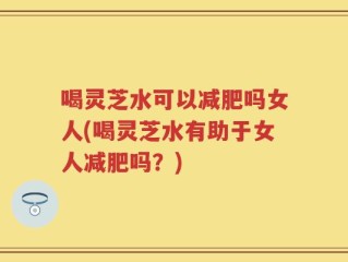喝灵芝水可以减肥吗女人(喝灵芝水有助于女人减肥吗？)