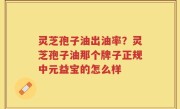 灵芝孢子油出油率？灵芝孢子油那个牌子正规中元益宝的怎么样