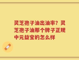灵芝孢子油出油率？灵芝孢子油那个牌子正规中元益宝的怎么样