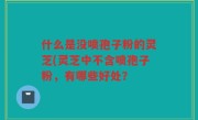 什么是没喷孢子粉的灵芝(灵芝中不含喷孢子粉，有哪些好处？