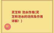 灵芝粉 泡水作用(灵芝粉泡水的功效及作用详解！)