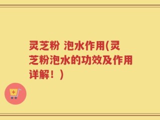 灵芝粉 泡水作用(灵芝粉泡水的功效及作用详解！)
