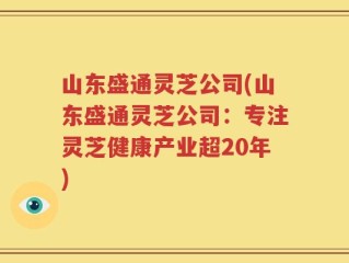 山东盛通灵芝公司(山东盛通灵芝公司：专注灵芝健康产业超20年)