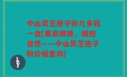 中山灵芝孢子粉几多钱一盒(重启健康，拥抱自然——中山灵芝孢子粉价格查询)