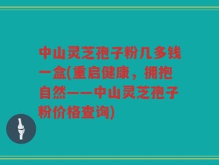 中山灵芝孢子粉几多钱一盒(重启健康，拥抱自然——中山灵芝孢子粉价格查询)