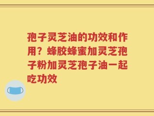 孢子灵芝油的功效和作用？蜂胶蜂蜜加灵芝孢子粉加灵芝孢子油一起吃功效
