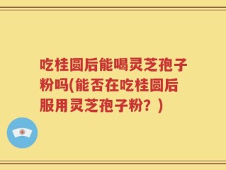 吃桂圆后能喝灵芝孢子粉吗(能否在吃桂圆后服用灵芝孢子粉？)