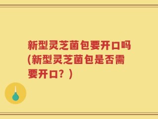 新型灵芝菌包要开口吗(新型灵芝菌包是否需要开口？)