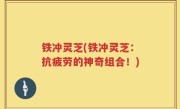 铁冲灵芝(铁冲灵芝：抗疲劳的神奇组合！)