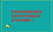 切开灵芝的剖面深棕色正常吗(灵芝剖面深棕色为正常现象？)