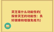 灵芝是什么功能性的(探索灵芝的功能性：良好健康和增强免疫力)