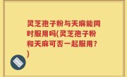 灵芝孢子粉与天麻能同时服用吗(灵芝孢子粉和天麻可否一起服用？)