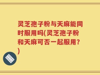 灵芝孢子粉与天麻能同时服用吗(灵芝孢子粉和天麻可否一起服用？)