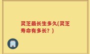 灵芝最长生多久(灵芝寿命有多长？)