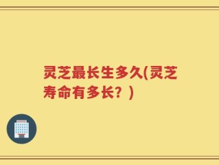 灵芝最长生多久(灵芝寿命有多长？)