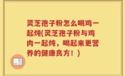 灵芝孢子粉怎么喝鸡一起炖(灵芝孢子粉与鸡肉一起炖，喝起来更营养的健康良方！)