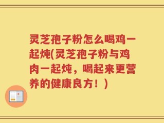 灵芝孢子粉怎么喝鸡一起炖(灵芝孢子粉与鸡肉一起炖，喝起来更营养的健康良方！)