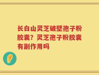 长白山灵芝破壁孢子粉胶囊？灵芝孢子粉胶囊有副作用吗